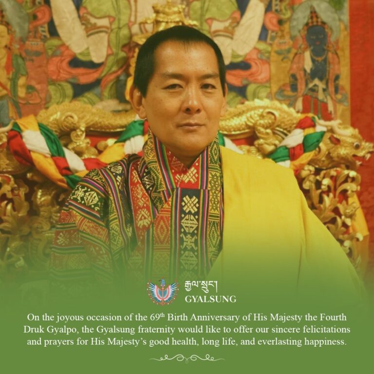 On the joyous occasion of the 69th Birth Anniversary of His Majesty The Fourth Druk Gyalpo Jigme Singye Wangchuck, the Gyalsung fraternity offers our heartfelt prayers for His Majesty’s long life, good health, and everlasting happiness.